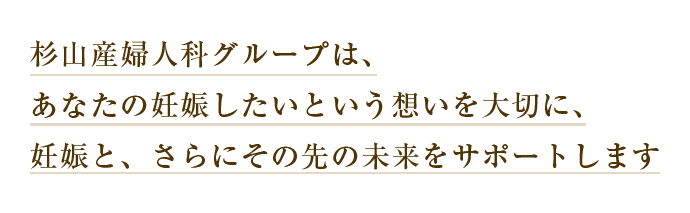 杉山産婦人科グループはあなたの妊娠したいという想いを大切に、妊娠と、さらにその先の未来をサポートします